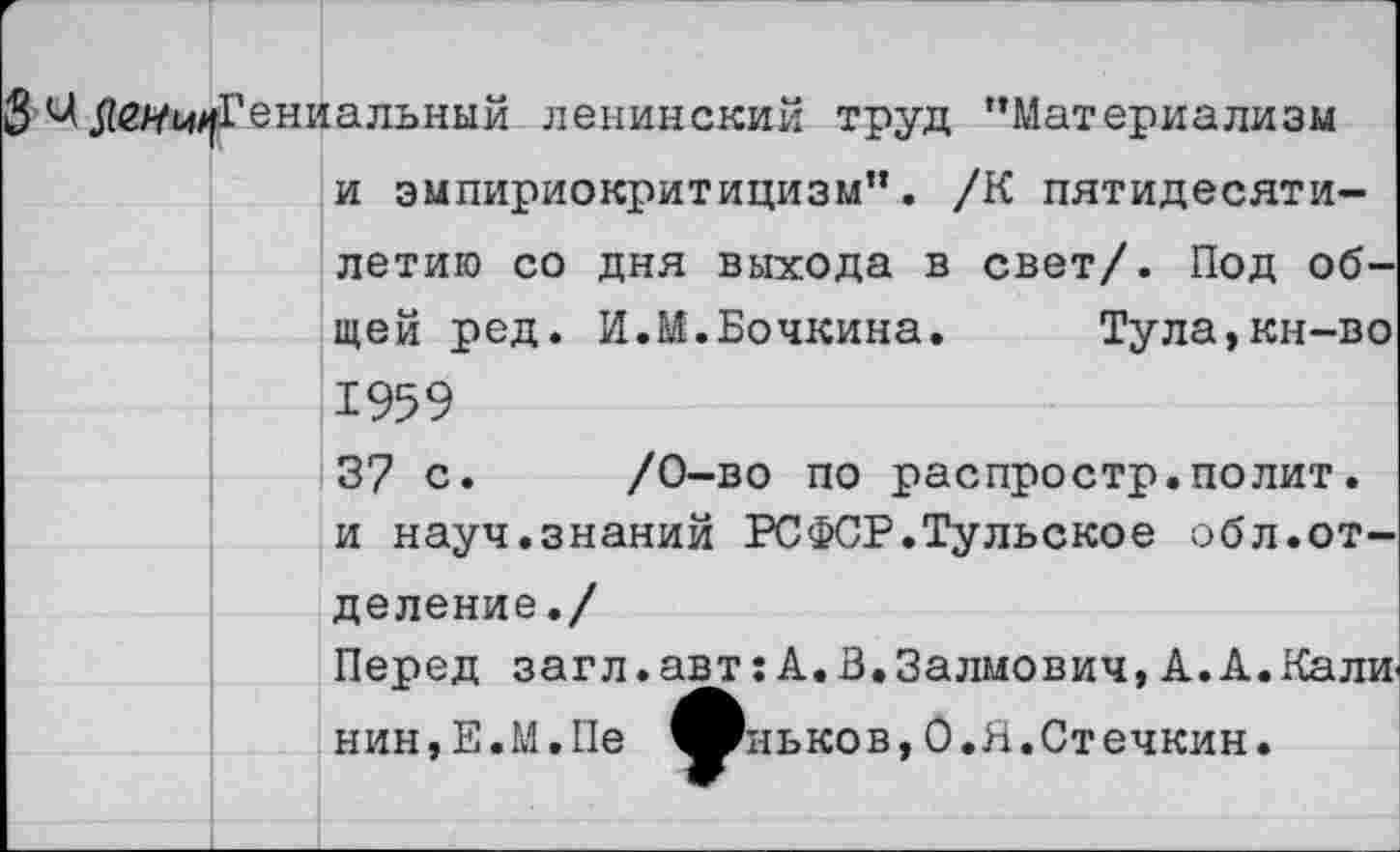 ﻿8 .Абяг^Гениальный ленинский труд "Материализм и эмпириокритицизм”. /К пятидесятилетию со дня выхода в свет/. Под общей ред. И.М.Бочкина.	Тула,кн-во
1959 37 с. /0-во по распростр.полит. и науч.знаний РСФСР.Тульское обл.отделение./ Перед загл.авт:А.В.Залмович,А.А.Кали-нин,Е.М.Пе ^Вньков,0.Я.Стечкин.